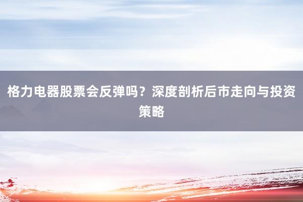 格力电器股票会反弹吗？深度剖析后市走向与投资策略