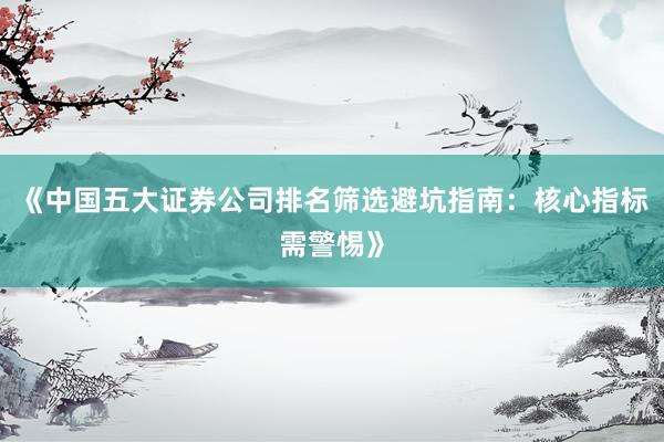 《中国五大证券公司排名筛选避坑指南：核心指标需警惕》