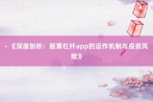 - 《深度剖析：股票杠杆app的运作机制与投资风险》
