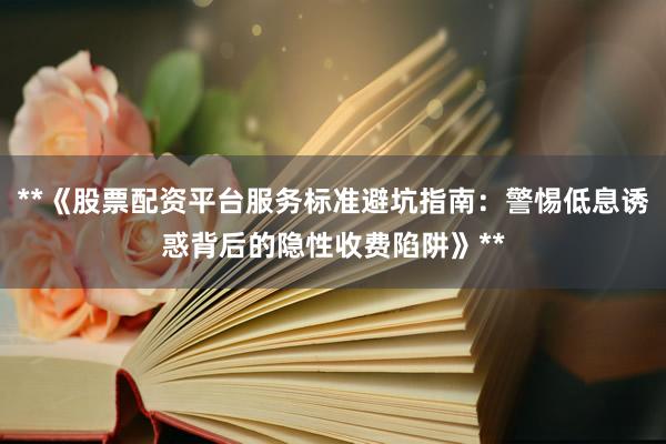 **《股票配资平台服务标准避坑指南：警惕低息诱惑背后的隐性收费陷阱》**