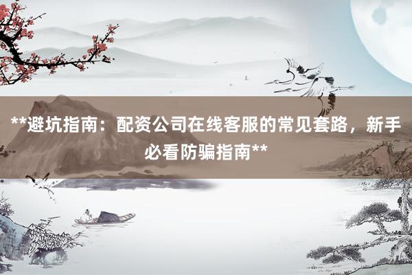 **避坑指南：配资公司在线客服的常见套路，新手必看防骗指南**