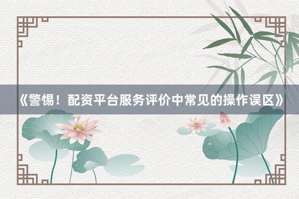 《警惕！配资平台服务评价中常见的操作误区》