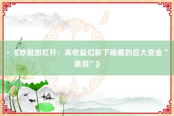 - 《炒股加杠杆：高收益幻影下暗藏的巨大资金“黑洞”》
