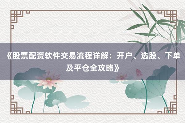 《股票配资软件交易流程详解：开户、选股、下单及平仓全攻略》