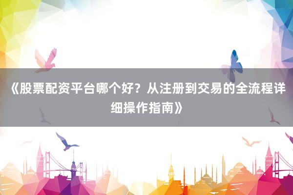《股票配资平台哪个好？从注册到交易的全流程详细操作指南》