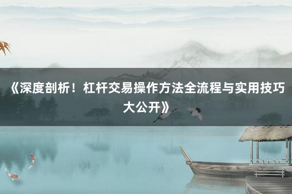 《深度剖析！杠杆交易操作方法全流程与实用技巧大公开》
