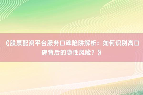 《股票配资平台服务口碑陷阱解析：如何识别高口碑背后的隐性风险？》