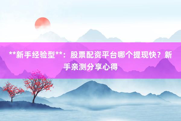 **新手经验型**：股票配资平台哪个提现快？新手亲测分享心得