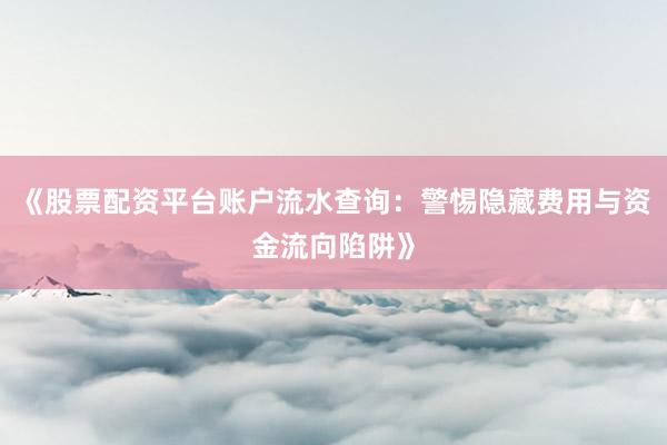 《股票配资平台账户流水查询：警惕隐藏费用与资金流向陷阱》