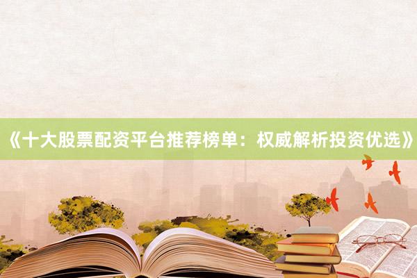 《十大股票配资平台推荐榜单：权威解析投资优选》