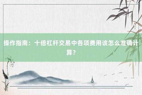 操作指南：十倍杠杆交易中各项费用该怎么准确计算？