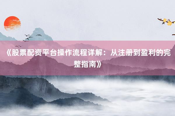 《股票配资平台操作流程详解：从注册到盈利的完整指南》