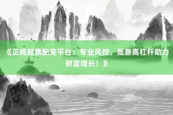 《正规股票配资平台：专业风控，低息高杠杆助力财富增长！》