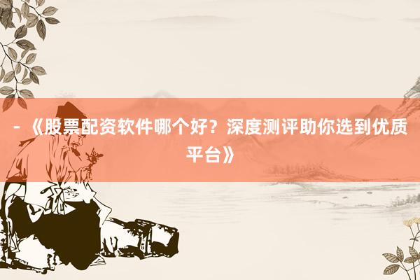 - 《股票配资软件哪个好？深度测评助你选到优质平台》