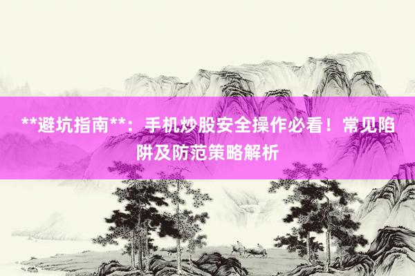 **避坑指南**：手机炒股安全操作必看！常见陷阱及防范策略解析