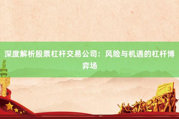 深度解析股票杠杆交易公司：风险与机遇的杠杆博弈场