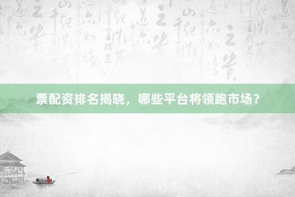 票配资排名揭晓，哪些平台将领跑市场？