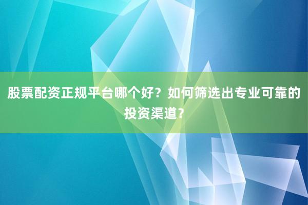 股票配资正规平台哪个好？如何筛选出专业可靠的投资渠道？
