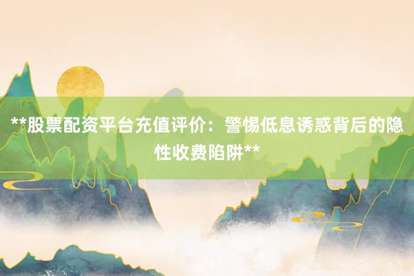 **股票配资平台充值评价：警惕低息诱惑背后的隐性收费陷阱**