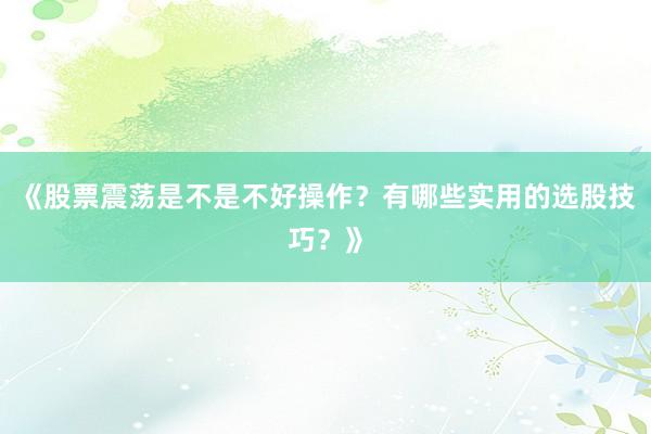 《股票震荡是不是不好操作？有哪些实用的选股技巧？》