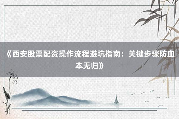 《西安股票配资操作流程避坑指南：关键步骤防血本无归》