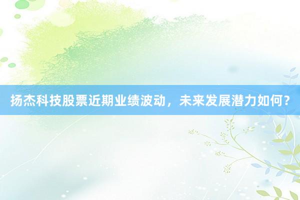 扬杰科技股票近期业绩波动，未来发展潜力如何？