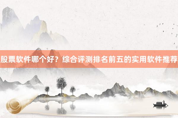 股票软件哪个好？综合评测排名前五的实用软件推荐