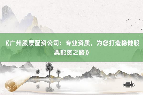 《广州股票配资公司：专业资质，为您打造稳健股票配资之路》