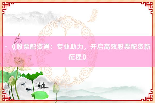 - 《股票配资通：专业助力，开启高效股票配资新征程》