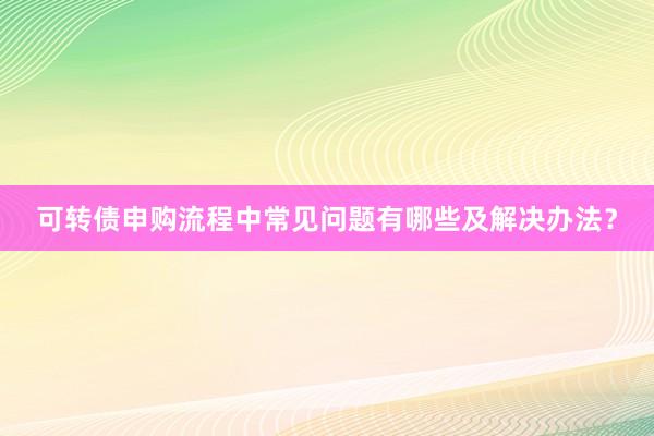 可转债申购流程中常见问题有哪些及解决办法？