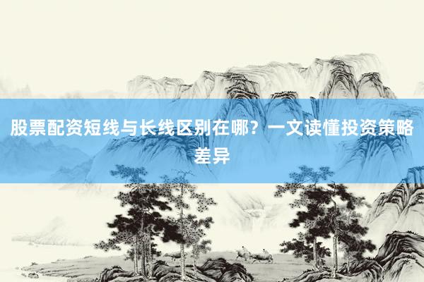 股票配资短线与长线区别在哪？一文读懂投资策略差异