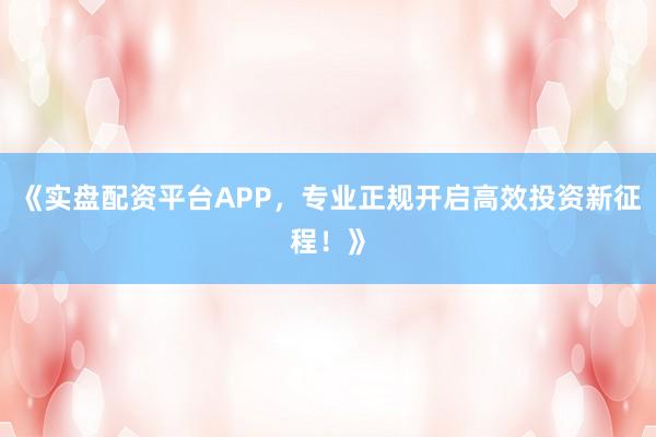 《实盘配资平台APP，专业正规开启高效投资新征程！》