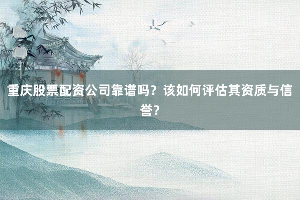 重庆股票配资公司靠谱吗？该如何评估其资质与信誉？